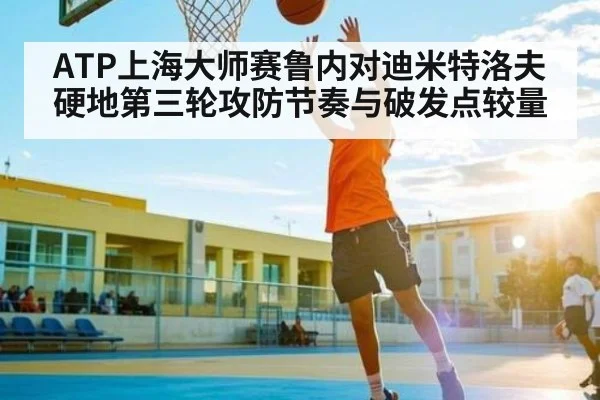 ATP上海大师赛鲁内对迪米特洛夫硬地第三轮攻防节奏与破发点较量