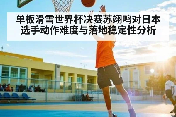 单板滑雪世界杯决赛苏翊鸣对日本选手动作难度与落地稳定性分析（kaiyun）